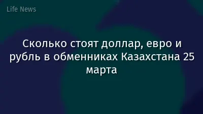 Сколько стоят доллар, евро и рубль в обменниках Казахстана 25 марта