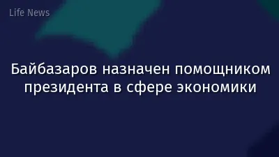 Байбазаров назначен помощником президента в сфере экономики