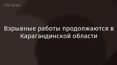 Взрывные работы продолжаются в Карагандинской области