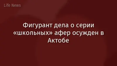 Фигурант дела о серии «школьных» афер осужден в Актобе