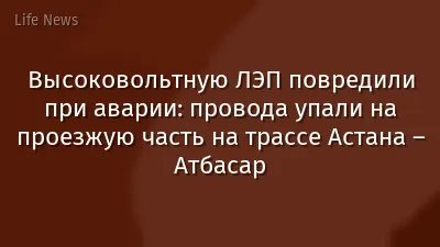 Высоковольтную ЛЭП повредили при аварии: провода упали на проезжую часть на трассе Астана – Атбасар