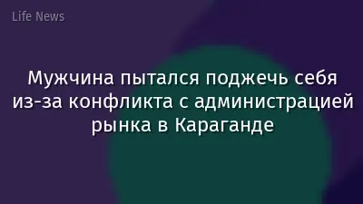 Мужчина пытался поджечь себя из-за конфликта с администрацией рынка в Караганде
