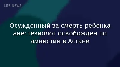 Осужденный за смерть ребенка анестезиолог освобожден по амнистии в Астане