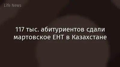 117 тыс. абитуриентов сдали мартовское ЕНТ в Казахстане