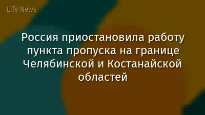 Россия приостановила работу пункта пропуска на границе Челябинской и Костанайской областей