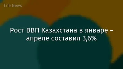 Рост ВВП Казахстана в январе – апреле составил 3,6%