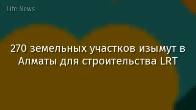 270 земельных участков изымут в Алматы для строительства LRT