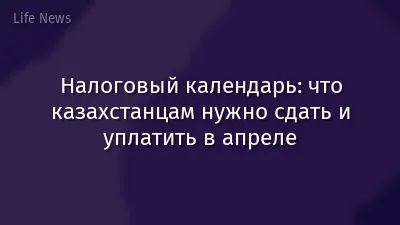 Налоговый календарь: что казахстанцам нужно сдать и уплатить в апреле