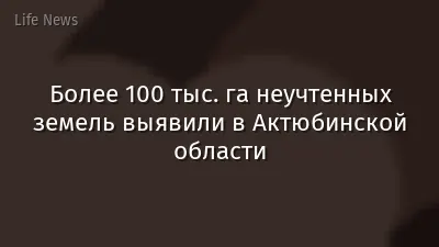 Более 100 тыс. га неучтенных земель выявили в Актюбинской области