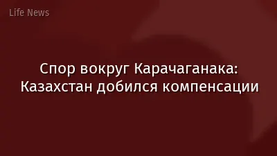 Спор вокруг Карачаганака: Казахстан добился компенсации
