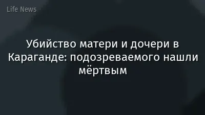 Убийство матери и дочери в Караганде: подозреваемого нашли мёртвым