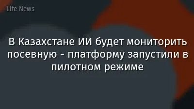 В Казахстане ИИ будет мониторить посевную - платформу запустили в пилотном режиме