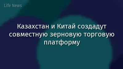Казахстан и Китай создадут совместную зерновую торговую платформу