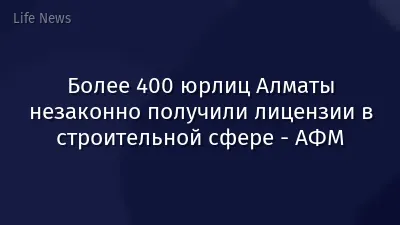 Более 400 юрлиц Алматы незаконно получили лицензии в строительной сфере - АФМ