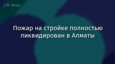 Пожар на стройке полностью ликвидирован в Алматы