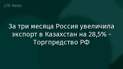 За три месяца Россия увеличила экспорт в Казахстан на 28,5% - Торгпредство РФ
