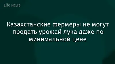 Казахстанские фермеры не могут продать урожай лука даже по минимальной цене