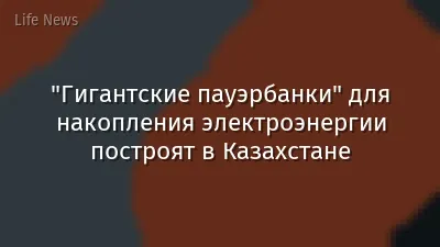 "Гигантские пауэрбанки" для накопления электроэнергии построят в Казахстане