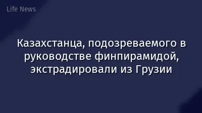 Казахстанца, подозреваемого в руководстве финпирамидой, экстрадировали из Грузии