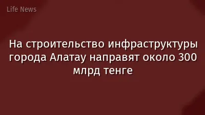 На строительство инфраструктуры города Алатау направят около 300 млрд тенге