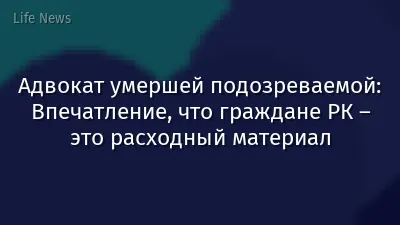 Адвокат умершей подозреваемой: Впечатление, что граждане РК – это расходный материал