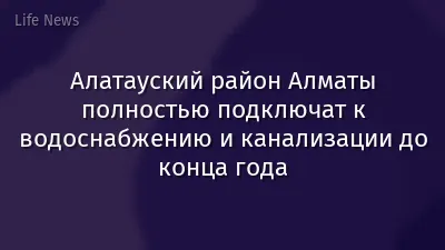 Алатауский район Алматы полностью подключат к водоснабжению и канализации до конца года