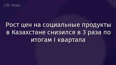 Рост цен на социальные продукты в Казахстане снизился в 3 раза по итогам I квартала