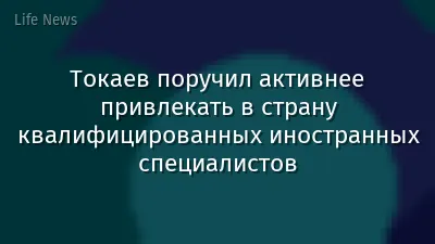 Токаев поручил активнее привлекать в страну квалифицированных иностранных специалистов