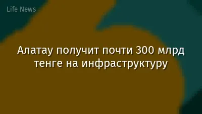 Алатау получит почти 300 млрд тенге на инфраструктуру