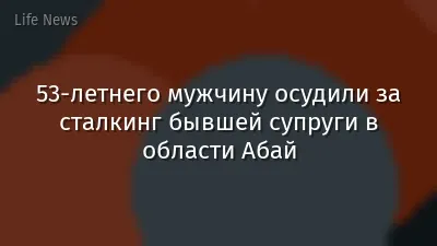53-летнего мужчину осудили за сталкинг бывшей супруги в области Абай
