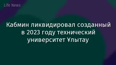 Кабмин ликвидировал созданный в 2023 году технический университет Ұлытау