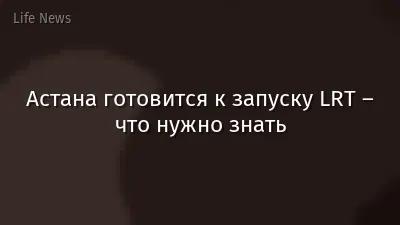 Астана готовится к запуску LRT – что нужно знать