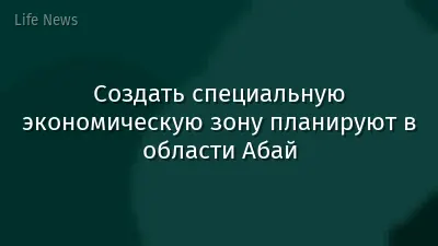 Создать специальную экономическую зону планируют в области Абай