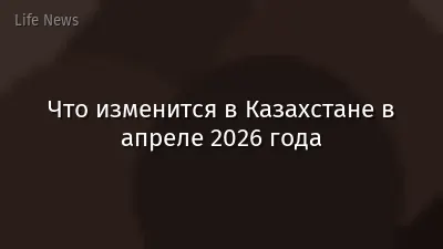 Что изменится в Казахстане в апреле 2026 года