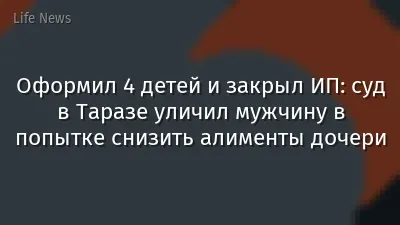 Оформил 4 детей и закрыл ИП: суд в Таразе уличил мужчину в попытке снизить алименты дочери
