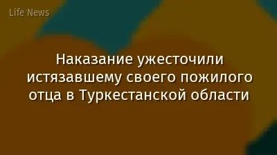 Наказание ужесточили истязавшему своего пожилого отца в Туркестанской области