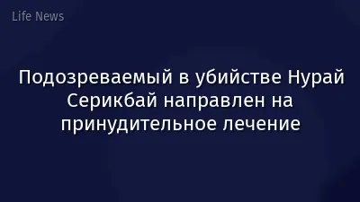 Подозреваемый в убийстве Нурай Серикбай направлен на принудительное лечение