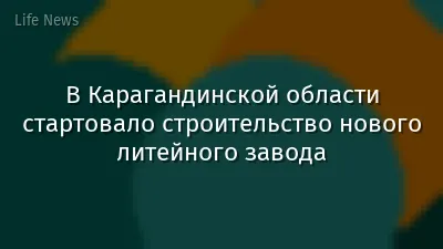 В Карагандинской области стартовало строительство нового литейного завода