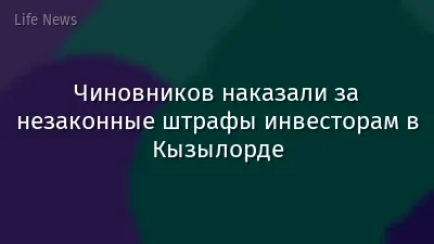 Чиновников наказали за незаконные штрафы инвесторам в Кызылорде