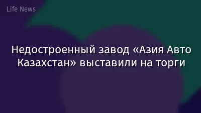 Недостроенный завод «Азия Авто Казахстан» выставили на торги