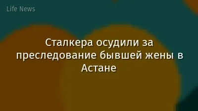 Сталкера осудили за преследование бывшей жены в Астане