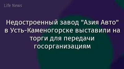 Недостроенный завод "Азия Авто" в Усть-Каменогорске выставили на торги для передачи госорганизациям