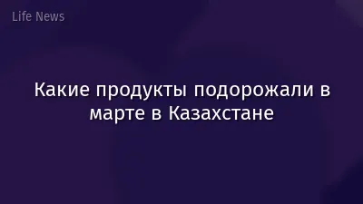 Какие продукты подорожали в марте в Казахстане