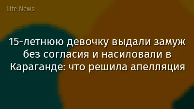 15-летнюю девочку выдали замуж без согласия и насиловали в Караганде: что решила апелляция
