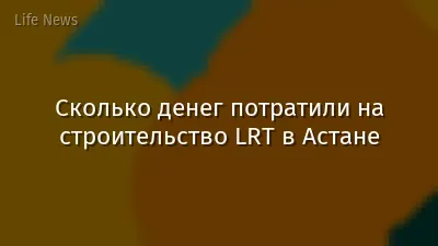 Сколько денег потратили на строительство LRT в Астане
