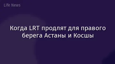 Когда LRT продлят для правого берега Астаны и Косшы