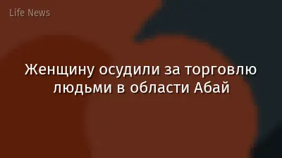 Женщину осудили за торговлю людьми в области Абай