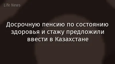 Досрочную пенсию по состоянию здоровья и стажу предложили ввести в Казахстане