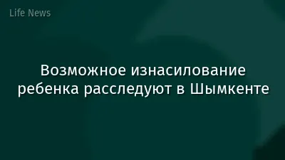 Возможное изнасилование ребенка расследуют в Шымкенте