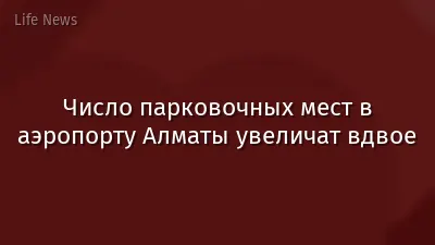 Число парковочных мест в аэропорту Алматы увеличат вдвое